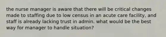 the nurse manager is aware that there will be critical changes made to staffing due to low census in an acute care facility, and staff is already lacking trust in admin. what would be the best way for manager to handle situation?