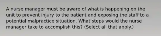 A nurse manager must be aware of what is happening on the unit to prevent injury to the patient and exposing the staff to a potential malpractice situation. What steps would the nurse manager take to accomplish this? (Select all that apply.)