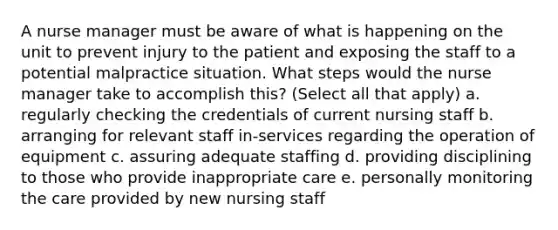 A nurse manager must be aware of what is happening on the unit to prevent injury to the patient and exposing the staff to a potential malpractice situation. What steps would the nurse manager take to accomplish this? (Select all that apply) a. regularly checking the credentials of current nursing staff b. arranging for relevant staff in-services regarding the operation of equipment c. assuring adequate staffing d. providing disciplining to those who provide inappropriate care e. personally monitoring the care provided by new nursing staff