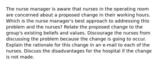 The nurse manager is aware that nurses in the operating room are concerned about a proposed change in their working hours. Which is the nurse manager's best approach to addressing this problem and the nurses? Relate the proposed change to the group's existing beliefs and values. Discourage the nurses from discussing the problem because the change is going to occur. Explain the rationale for this change in an e-mail to each of the nurses. Discuss the disadvantages for the hospital if the change is not made.