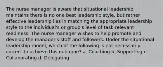 The nurse manager is aware that situational leadership maintains there is no one best leadership style, but rather effective leadership lies in matching the appropriate leadership style to the individual's or group's level of task-relevant readiness. The nurse manager wishes to help promote and develop the manager's staff and followers. Under the situational leadership model, which of the following is not necessarily correct to achieve this outcome? a. Coaching b. Supporting c. Collaborating d. Delegating