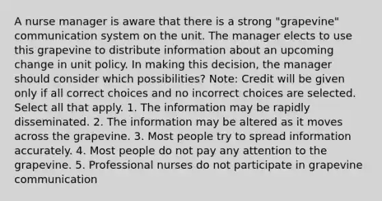 A nurse manager is aware that there is a strong "grapevine" communication system on the unit. The manager elects to use this grapevine to distribute information about an upcoming change in unit policy. In making this decision, the manager should consider which possibilities? Note: Credit will be given only if all correct choices and no incorrect choices are selected. Select all that apply. 1. The information may be rapidly disseminated. 2. The information may be altered as it moves across the grapevine. 3. Most people try to spread information accurately. 4. Most people do not pay any attention to the grapevine. 5. Professional nurses do not participate in grapevine communication