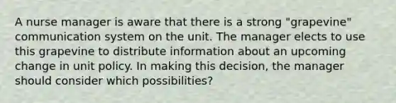 A nurse manager is aware that there is a strong "grapevine" communication system on the unit. The manager elects to use this grapevine to distribute information about an upcoming change in unit policy. In making this decision, the manager should consider which possibilities?