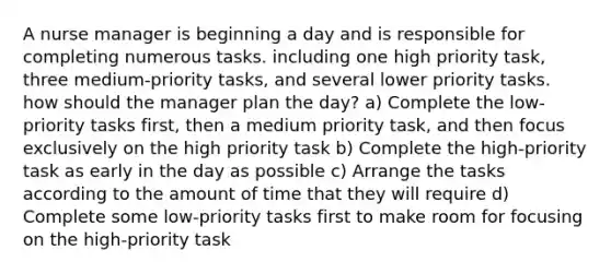 A nurse manager is beginning a day and is responsible for completing numerous tasks. including one high priority task, three medium-priority tasks, and several lower priority tasks. how should the manager plan the day? a) Complete the low-priority tasks first, then a medium priority task, and then focus exclusively on the high priority task b) Complete the high-priority task as early in the day as possible c) Arrange the tasks according to the amount of time that they will require d) Complete some low-priority tasks first to make room for focusing on the high-priority task