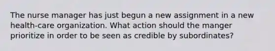 The nurse manager has just begun a new assignment in a new health-care organization. What action should the manger prioritize in order to be seen as credible by subordinates?