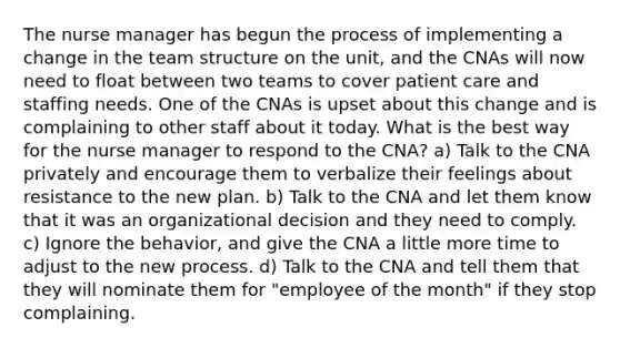 The nurse manager has begun the process of implementing a change in the team structure on the unit, and the CNAs will now need to float between two teams to cover patient care and staffing needs. One of the CNAs is upset about this change and is complaining to other staff about it today. What is the best way for the nurse manager to respond to the CNA? a) Talk to the CNA privately and encourage them to verbalize their feelings about resistance to the new plan. b) Talk to the CNA and let them know that it was an organizational decision and they need to comply. c) Ignore the behavior, and give the CNA a little more time to adjust to the new process. d) Talk to the CNA and tell them that they will nominate them for "employee of the month" if they stop complaining.