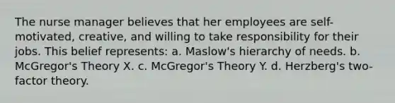 The nurse manager believes that her employees are self-motivated, creative, and willing to take responsibility for their jobs. This belief represents: a. Maslow's hierarchy of needs. b. McGregor's Theory X. c. McGregor's Theory Y. d. Herzberg's two-factor theory.