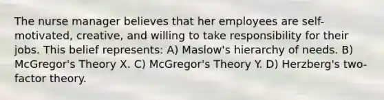 The nurse manager believes that her employees are self-motivated, creative, and willing to take responsibility for their jobs. This belief represents: A) Maslow's hierarchy of needs. B) McGregor's Theory X. C) McGregor's Theory Y. D) Herzberg's two-factor theory.