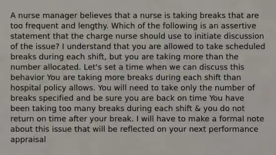 A nurse manager believes that a nurse is taking breaks that are too frequent and lengthy. Which of the following is an assertive statement that the charge nurse should use to initiate discussion of the issue? I understand that you are allowed to take scheduled breaks during each shift, but you are taking more than the number allocated. Let's set a time when we can discuss this behavior You are taking more breaks during each shift than hospital policy allows. You will need to take only the number of breaks specified and be sure you are back on time You have been taking too many breaks during each shift & you do not return on time after your break. I will have to make a formal note about this issue that will be reflected on your next performance appraisal