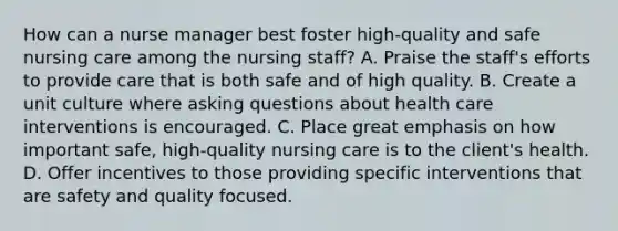 How can a nurse manager best foster high-quality and safe nursing care among the nursing staff? A. Praise the staff's efforts to provide care that is both safe and of high quality. B. Create a unit culture where asking questions about health care interventions is encouraged. C. Place great emphasis on how important safe, high-quality nursing care is to the client's health. D. Offer incentives to those providing specific interventions that are safety and quality focused.