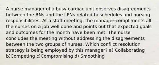 A nurse manager of a busy cardiac unit observes disagreements between the RNs and the LPNs related to schedules and nursing responsibilities. At a staff meeting, the manager compliments all the nurses on a job well done and points out that expected goals and outcomes for the month have been met. The nurse concludes the meeting without addressing the disagreements between the two groups of nurses. Which conflict resolution strategy is being employed by this manager? a) Collaborating b)Competing c)Compromising d) Smoothing