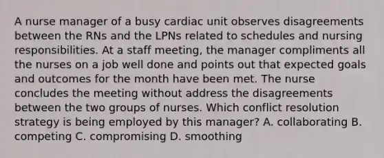 A nurse manager of a busy cardiac unit observes disagreements between the RNs and the LPNs related to schedules and nursing responsibilities. At a staff meeting, the manager compliments all the nurses on a job well done and points out that expected goals and outcomes for the month have been met. The nurse concludes the meeting without address the disagreements between the two groups of nurses. Which conflict resolution strategy is being employed by this manager? A. collaborating B. competing C. compromising D. smoothing