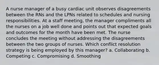 A nurse manager of a busy cardiac unit observes disagreements between the RNs and the LPNs related to schedules and nursing responsibilities. At a staff meeting, the manager compliments all the nurses on a job well done and points out that expected goals and outcomes for the month have been met. The nurse concludes the meeting without addressing the disagreements between the two groups of nurses. Which conflict resolution strategy is being employed by this manager? a. Collaborating b. Competing c. Compromising d. Smoothing