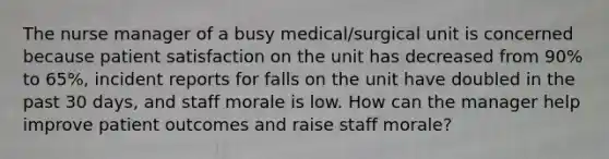 The nurse manager of a busy medical/surgical unit is concerned because patient satisfaction on the unit has decreased from 90% to 65%, incident reports for falls on the unit have doubled in the past 30 days, and staff morale is low. How can the manager help improve patient outcomes and raise staff morale?