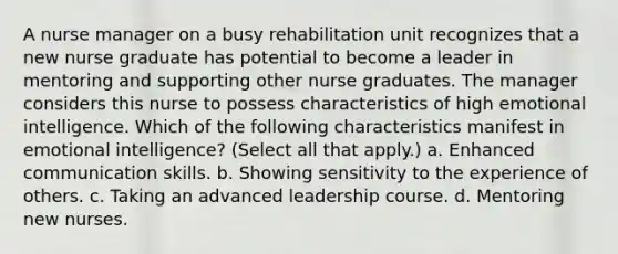 A nurse manager on a busy rehabilitation unit recognizes that a new nurse graduate has potential to become a leader in mentoring and supporting other nurse graduates. The manager considers this nurse to possess characteristics of high emotional intelligence. Which of the following characteristics manifest in emotional intelligence? (Select all that apply.) a. Enhanced communication skills. b. Showing sensitivity to the experience of others. c. Taking an advanced leadership course. d. Mentoring new nurses.