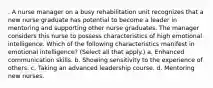 . A nurse manager on a busy rehabilitation unit recognizes that a new nurse graduate has potential to become a leader in mentoring and supporting other nurse graduates. The manager considers this nurse to possess characteristics of high emotional intelligence. Which of the following characteristics manifest in emotional intelligence? (Select all that apply.) a. Enhanced communication skills. b. Showing sensitivity to the experience of others. c. Taking an advanced leadership course. d. Mentoring new nurses.