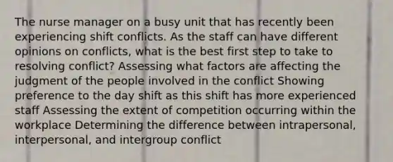 The nurse manager on a busy unit that has recently been experiencing shift conflicts. As the staff can have different opinions on conflicts, what is the best first step to take to resolving conflict? Assessing what factors are affecting the judgment of the people involved in the conflict Showing preference to the day shift as this shift has more experienced staff Assessing the extent of competition occurring within the workplace Determining the difference between intrapersonal, interpersonal, and intergroup conflict