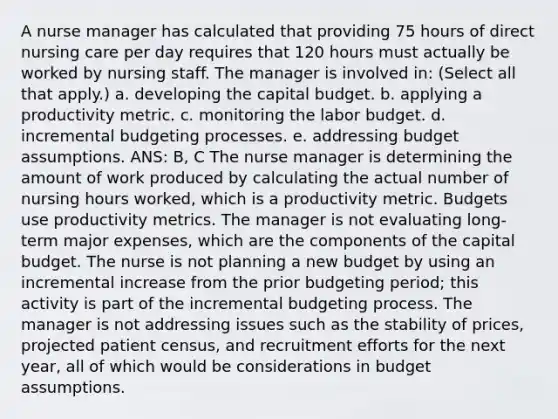 A nurse manager has calculated that providing 75 hours of direct nursing care per day requires that 120 hours must actually be worked by nursing staff. The manager is involved in: (Select all that apply.) a. developing the capital budget. b. applying a productivity metric. c. monitoring the labor budget. d. incremental budgeting processes. e. addressing budget assumptions. ANS: B, C The nurse manager is determining the amount of work produced by calculating the actual number of nursing hours worked, which is a productivity metric. Budgets use productivity metrics. The manager is not evaluating long-term major expenses, which are the components of the capital budget. The nurse is not planning a new budget by using an incremental increase from the prior budgeting period; this activity is part of the incremental budgeting process. The manager is not addressing issues such as the stability of prices, projected patient census, and recruitment efforts for the next year, all of which would be considerations in budget assumptions.