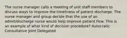 The nurse manager calls a meeting of unit staff members to discuss ways to improve the timeliness of patient discharge. The nurse manager and group decide that the use of an admit/discharge nurse would help improve patient flow. This is an example of what kind of decision procedure? Autocratic Consultative Joint Delegated