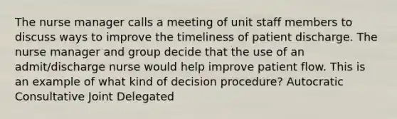 The nurse manager calls a meeting of unit staff members to discuss ways to improve the timeliness of patient discharge. The nurse manager and group decide that the use of an admit/discharge nurse would help improve patient flow. This is an example of what kind of decision procedure? Autocratic Consultative Joint Delegated