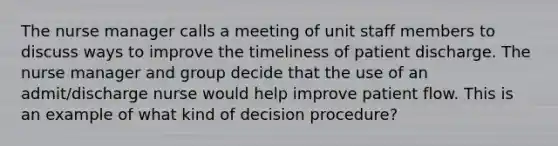 The nurse manager calls a meeting of unit staff members to discuss ways to improve the timeliness of patient discharge. The nurse manager and group decide that the use of an admit/discharge nurse would help improve patient flow. This is an example of what kind of decision procedure?