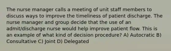 The nurse manager calls a meeting of unit staff members to discuss ways to improve the timeliness of patient discharge. The nurse manager and group decide that the use of an admit/discharge nurse would help improve patient flow. This is an example of what kind of decision procedure? A) Autocratic B) Consultative C) Joint D) Delegated