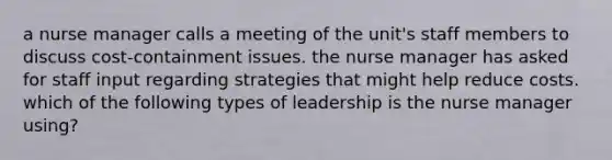 a nurse manager calls a meeting of the unit's staff members to discuss cost-containment issues. the nurse manager has asked for staff input regarding strategies that might help reduce costs. which of the following types of leadership is the nurse manager using?