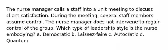 The nurse manager calls a staff into a unit meeting to discuss client satisfaction. During the meeting, several staff members assume control. The nurse manager does not intervene to regain control of the group. Which type of leadership style is the nurse embodying? a. Democratic b. Laissez-faire c. Autocratic d. Quantum