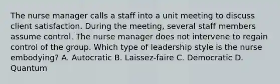 The nurse manager calls a staff into a unit meeting to discuss client satisfaction. During the meeting, several staff members assume control. The nurse manager does not intervene to regain control of the group. Which type of leadership style is the nurse embodying? A. Autocratic B. Laissez-faire C. Democratic D. Quantum