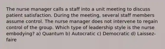 The nurse manager calls a staff into a unit meeting to discuss patient satisfaction. During the meeting, several staff members assume control. The nurse manager does not intervene to regain control of the group. Which type of leadership style is the nurse embodying? a) Quantum b) Autocratic c) Democratic d) Laissez-faire