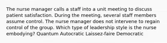 The nurse manager calls a staff into a unit meeting to discuss patient satisfaction. During the meeting, several staff members assume control. The nurse manager does not intervene to regain control of the group. Which type of leadership style is the nurse embodying? Quantum Autocratic Laissez-faire Democratic