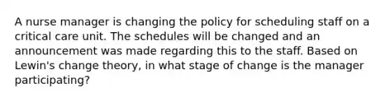 A nurse manager is changing the policy for scheduling staff on a critical care unit. The schedules will be changed and an announcement was made regarding this to the staff. Based on Lewin's change theory, in what stage of change is the manager participating?