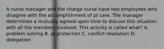 A nurse manager and the charge nurse have two employees who disagree with the accomplishment of pt care. The manager determines a mutually agreed upon time to discuss this situation with all the members involved. This activity is called what? A. problem solving B. pt protection C. conflict resolution D. delegation