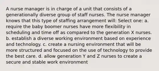 A nurse manager is in charge of a unit that consists of a generationally diverse group of staff nurses. The nurse manager knows that this type of staffing arrangement will: Select one: a. require the baby boomer nurses have more flexibility in scheduling and time off as compared to the generation X nurses. b. establish a diverse working environment based on experience and technology. c. create a nursing environment that will be more structured and focused on the use of technology to provide the best care. d. allow generation Y and Z nurses to create a secure and stable work environment