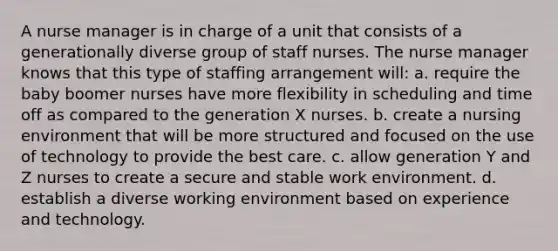 A nurse manager is in charge of a unit that consists of a generationally diverse group of staff nurses. The nurse manager knows that this type of staffing arrangement will: a. require the baby boomer nurses have more flexibility in scheduling and time off as compared to the generation X nurses. b. create a nursing environment that will be more structured and focused on the use of technology to provide the best care. c. allow generation Y and Z nurses to create a secure and stable work environment. d. establish a diverse working environment based on experience and technology.