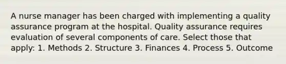 A nurse manager has been charged with implementing a quality assurance program at the hospital. Quality assurance requires evaluation of several components of care. Select those that apply: 1. Methods 2. Structure 3. Finances 4. Process 5. Outcome