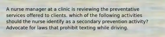 A nurse manager at a clinic is reviewing the preventative services offered to clients. which of the following activities should the nurse identify as a secondary prevention activity? Advocate for laws that prohibit texting while driving.