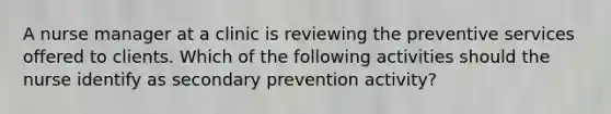 A nurse manager at a clinic is reviewing the preventive services offered to clients. Which of the following activities should the nurse identify as secondary prevention activity?