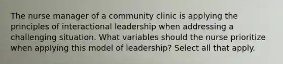 The nurse manager of a community clinic is applying the principles of interactional leadership when addressing a challenging situation. What variables should the nurse prioritize when applying this model of leadership? Select all that apply.