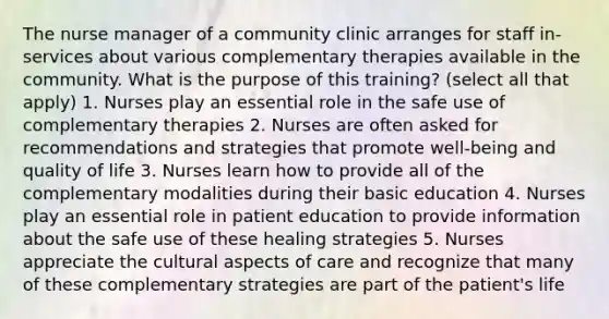 The nurse manager of a community clinic arranges for staff in-services about various complementary therapies available in the community. What is the purpose of this training? (select all that apply) 1. Nurses play an essential role in the safe use of complementary therapies 2. Nurses are often asked for recommendations and strategies that promote well-being and quality of life 3. Nurses learn how to provide all of the complementary modalities during their basic education 4. Nurses play an essential role in patient education to provide information about the safe use of these healing strategies 5. Nurses appreciate the cultural aspects of care and recognize that many of these complementary strategies are part of the patient's life