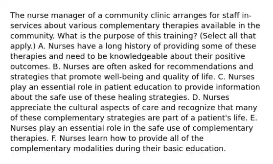 The nurse manager of a community clinic arranges for staff in-services about various complementary therapies available in the community. What is the purpose of this training? (Select all that apply.) A. Nurses have a long history of providing some of these therapies and need to be knowledgeable about their positive outcomes. B. Nurses are often asked for recommendations and strategies that promote well-being and quality of life. C. Nurses play an essential role in patient education to provide information about the safe use of these healing strategies. D. Nurses appreciate the cultural aspects of care and recognize that many of these complementary strategies are part of a patient's life. E. Nurses play an essential role in the safe use of complementary therapies. F. Nurses learn how to provide all of the complementary modalities during their basic education.