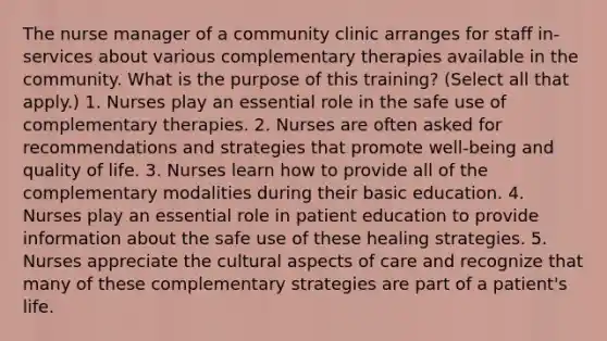 The nurse manager of a community clinic arranges for staff in-services about various complementary therapies available in the community. What is the purpose of this training? (Select all that apply.) 1. Nurses play an essential role in the safe use of complementary therapies. 2. Nurses are often asked for recommendations and strategies that promote well-being and quality of life. 3. Nurses learn how to provide all of the complementary modalities during their basic education. 4. Nurses play an essential role in patient education to provide information about the safe use of these healing strategies. 5. Nurses appreciate the cultural aspects of care and recognize that many of these complementary strategies are part of a patient's life.