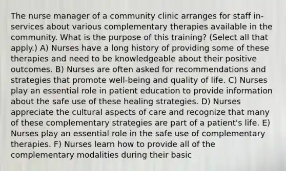 The nurse manager of a community clinic arranges for staff in-services about various complementary therapies available in the community. What is the purpose of this training? (Select all that apply.) A) Nurses have a long history of providing some of these therapies and need to be knowledgeable about their positive outcomes. B) Nurses are often asked for recommendations and strategies that promote well-being and quality of life. C) Nurses play an essential role in patient education to provide information about the safe use of these healing strategies. D) Nurses appreciate the cultural aspects of care and recognize that many of these complementary strategies are part of a patient's life. E) Nurses play an essential role in the safe use of complementary therapies. F) Nurses learn how to provide all of the complementary modalities during their basic