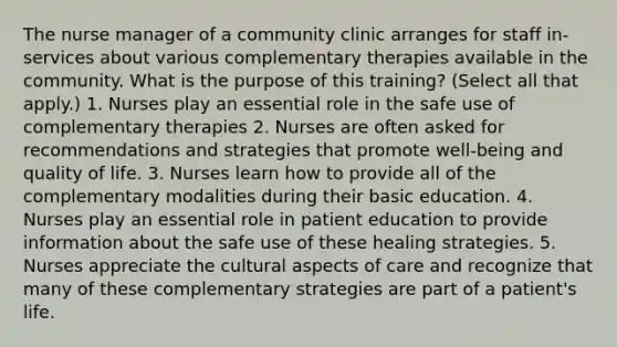 The nurse manager of a community clinic arranges for staff in-services about various complementary therapies available in the community. What is the purpose of this training? (Select all that apply.) 1. Nurses play an essential role in the safe use of complementary therapies 2. Nurses are often asked for recommendations and strategies that promote well-being and quality of life. 3. Nurses learn how to provide all of the complementary modalities during their basic education. 4. Nurses play an essential role in patient education to provide information about the safe use of these healing strategies. 5. Nurses appreciate the cultural aspects of care and recognize that many of these complementary strategies are part of a patient's life.