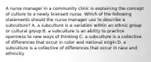 A nurse manager in a community clinic is explaining the concept of culture to a newly licensed nurse. Which of the following statements should the nurse manager use to describe a subculture? A. a subculture is a variation within an ethnic group or cultural group B. a subculture is an ability to practice openness to new ways of thinking C. a subculture is a collective of differences that occur in color and national origin D. a subculture is a collective of differences that occur in race and ethnicity