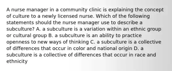 A nurse manager in a community clinic is explaining the concept of culture to a newly licensed nurse. Which of the following statements should the nurse manager use to describe a subculture? A. a subculture is a variation within an ethnic group or cultural group B. a subculture is an ability to practice openness to new ways of thinking C. a subculture is a collective of differences that occur in color and national origin D. a subculture is a collective of differences that occur in race and ethnicity