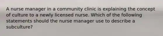 A nurse manager in a community clinic is explaining the concept of culture to a newly licensed nurse. Which of the following statements should the nurse manager use to describe a subculture?