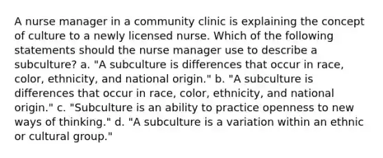 A nurse manager in a community clinic is explaining the concept of culture to a newly licensed nurse. Which of the following statements should the nurse manager use to describe a subculture? a. "A subculture is differences that occur in race, color, ethnicity, and national origin." b. "A subculture is differences that occur in race, color, ethnicity, and national origin." c. "Subculture is an ability to practice openness to new ways of thinking." d. "A subculture is a variation within an ethnic or cultural group."