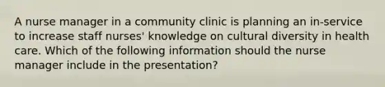 A nurse manager in a community clinic is planning an in-service to increase staff nurses' knowledge on cultural diversity in health care. Which of the following information should the nurse manager include in the presentation?