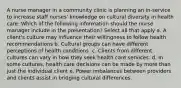 A nurse manager in a community clinic is planning an in-service to increase staff nurses' knowledge on cultural diversity in health care. Which of the following information should the nurse manager include in the presentation? Select all that apply a. A client's culture may influence their willingness to follow health recommendations b. Cultural groups can have different perceptions of health conditions. c. Clients from different cultures can vary in how they seek health care services. d. In some cultures, health care decisions can be made by more than just the individual client e. Power imbalances between providers and clients assist in bridging cultural differences.